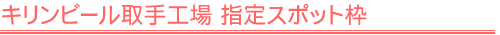 キリンビール取手工場 指定スポット枠